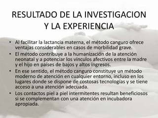 RESULTADO DE LA INVESTIGACION
Y LA EXPERIENCIA
• Al facilitar la lactancia materna, el método canguro ofrece
ventajas considerables en casos de morbilidad grave.
• El método contribuye a la humanización de la atención
neonatal y a potenciar los vínculos afectivos entre la madre
y el hijo en países de bajos y altos ingresos.
• En ese sentido, el método canguro constituye un método
moderno de atención en cualquier entorno, incluso en los
lugares donde se dispone de costosas tecnologías y se tiene
acceso a una atención adecuada.
• Los contactos piel a piel intermitentes resultan beneficiosos
si se complementan con una atención en incubadora
apropiada.
 