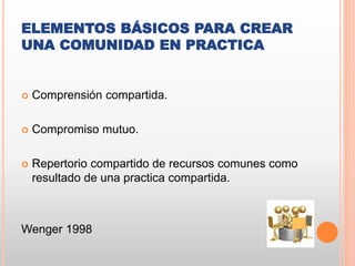 ELEMENTOS BÁSICOS PARA CREAR
UNA COMUNIDAD EN PRACTICA
 Comprensión compartida.
 Compromiso mutuo.
 Repertorio compartido de recursos comunes como
resultado de una practica compartida.
Wenger 1998
 