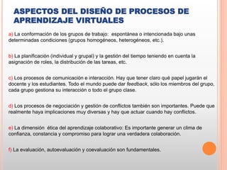 ASPECTOS DEL DISEÑO DE PROCESOS DE
APRENDIZAJE VIRTUALES
a) La conformación de los grupos de trabajo: espontánea o intencionada bajo unas
determinadas condiciones (grupos homogéneos, heterogéneos, etc.).
b) La planificación (individual y grupal) y la gestión del tiempo teniendo en cuenta la
asignación de roles, la distribución de las tareas, etc.
c) Los procesos de comunicación e interacción. Hay que tener claro qué papel jugarán el
docente y los estudiantes. Todo el mundo puede dar feedback, sólo los miembros del grupo,
cada grupo gestiona su interacción o todo el grupo clase.
d) Los procesos de negociación y gestión de conflictos también son importantes. Puede que
realmente haya implicaciones muy diversas y hay que actuar cuando hay conflictos.
e) La dimensión ética del aprendizaje colaborativo: Es importante generar un clima de
confianza, constancia y compromiso para lograr una verdadera colaboración.
f) La evaluación, autoevaluación y coevaluación son fundamentales.
 