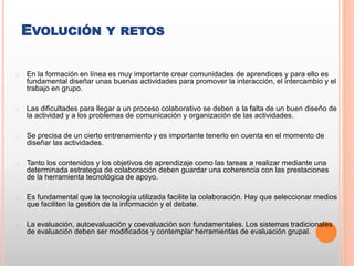 EVOLUCIÓN Y RETOS
o En la formación en línea es muy importante crear comunidades de aprendices y para ello es
fundamental diseñar unas buenas actividades para promover la interacción, el intercambio y el
trabajo en grupo.
o Las dificultades para llegar a un proceso colaborativo se deben a la falta de un buen diseño de
la actividad y a los problemas de comunicación y organización de las actividades.
o Se precisa de un cierto entrenamiento y es importante tenerlo en cuenta en el momento de
diseñar las actividades.
o Tanto los contenidos y los objetivos de aprendizaje como las tareas a realizar mediante una
determinada estrategia de colaboración deben guardar una coherencia con las prestaciones
de la herramienta tecnológica de apoyo.
o Es fundamental que la tecnología utilizada facilite la colaboración. Hay que seleccionar medios
que faciliten la gestión de la información y el debate.
o La evaluación, autoevaluación y coevaluación son fundamentales. Los sistemas tradicionales
de evaluación deben ser modificados y contemplar herramientas de evaluación grupal.
 