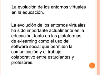 La evolución de los entornos virtuales
en la educación.
La evolución de los entornos virtuales
ha sido importante actualmente en la
educación, tanto en las plataformas
de e-learning como el uso del
software social que permiten la
comunicación y el trabajo
colaborativo entre estudiantes y
profesores.