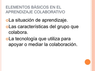 ELEMENTOS BÁSICOS EN EL
APRENDIZAJE COLABORATIVO
La situación de aprendizaje.
Las características del grupo que
colabora.
La tecnología que utiliza para
apoyar o mediar la colaboración.