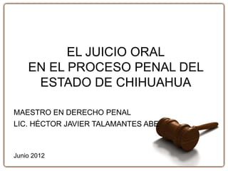 EL JUICIO ORAL
EN EL PROCESO PENAL DEL
ESTADO DE CHIHUAHUA
MAESTRO EN DERECHO PENAL
LIC. HÉCTOR JAVIER TALAMANTES ABE
Junio 2012
 