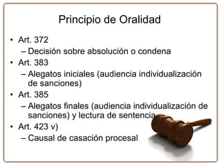 Principio de Oralidad
• Art. 372
– Decisión sobre absolución o condena
• Art. 383
– Alegatos iniciales (audiencia individualización
de sanciones)
• Art. 385
– Alegatos finales (audiencia individualización de
sanciones) y lectura de sentencia
• Art. 423 v)
– Causal de casación procesal
 