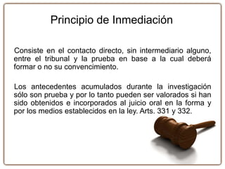 Consiste en el contacto directo, sin intermediario alguno,
entre el tribunal y la prueba en base a la cual deberá
formar o no su convencimiento.
Los antecedentes acumulados durante la investigación
sólo son prueba y por lo tanto pueden ser valorados si han
sido obtenidos e incorporados al juicio oral en la forma y
por los medios establecidos en la ley. Arts. 331 y 332.
Principio de Inmediación
 