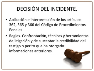 DECISIÓN DEL INCIDENTE.
• Aplicación e interpretación de los artículos
362, 365 y 366 del Código de Procedimientos
Penales
• Reglas. Confrontación, técnicas y herramientas
de litigación y de sustentar la credibilidad del
testigo o perito que ha otorgado
informaciones anteriores.
 