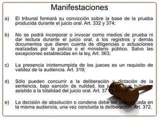 Manifestaciones
a) El tribunal formará su convicción sobre la base de la prueba
producida durante el juicio oral. Art. 332 y 374;
b) No se podrá incorporar o invocar como medios de prueba ni
dar lectura durante el juicio oral, a los registros y demás
documentos que dieren cuenta de diligencias o actuaciones
realizadas por la policía o el ministerio público. Salvo las
excepciones establecidas en la ley, Art. 363;
c) La presencia ininterrumpida de los jueces es un requisito de
validez de la audiencia. Art. 319;
d) Sólo pueden concurrir a la deliberación y dictación de la
sentencia, bajo sanción de nulidad, los jueces que hubieren
asistido a la totalidad del juicio oral. Art. 371 y 423-III;
e) La decisión de absolución o condena debe ser pronunciada en
la misma audiencia, una vez concluida la deliberación. Art. 372.
 