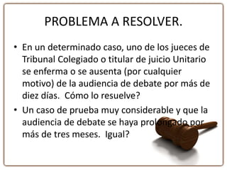 PROBLEMA A RESOLVER.
• En un determinado caso, uno de los jueces de
Tribunal Colegiado o titular de juicio Unitario
se enferma o se ausenta (por cualquier
motivo) de la audiencia de debate por más de
diez días. Cómo lo resuelve?
• Un caso de prueba muy considerable y que la
audiencia de debate se haya prolongado por
más de tres meses. Igual?
 