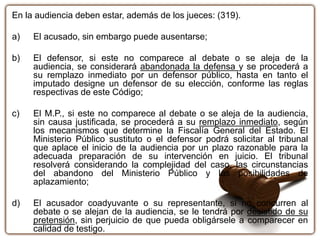 En la audiencia deben estar, además de los jueces: (319).
a) El acusado, sin embargo puede ausentarse;
b) El defensor, si este no comparece al debate o se aleja de la
audiencia, se considerará abandonada la defensa y se procederá a
su remplazo inmediato por un defensor público, hasta en tanto el
imputado designe un defensor de su elección, conforme las reglas
respectivas de este Código;
c) El M.P., si este no comparece al debate o se aleja de la audiencia,
sin causa justificada, se procederá a su remplazo inmediato, según
los mecanismos que determine la Fiscalía General del Estado. El
Ministerio Público sustituto o el defensor podrá solicitar al tribunal
que aplace el inicio de la audiencia por un plazo razonable para la
adecuada preparación de su intervención en juicio. El tribunal
resolverá considerando la complejidad del caso, las circunstancias
del abandono del Ministerio Público y las posibilidades de
aplazamiento;
d) El acusador coadyuvante o su representante, si no concurren al
debate o se alejan de la audiencia, se le tendrá por desistido de su
pretensión, sin perjuicio de que pueda obligársele a comparecer en
calidad de testigo.
 