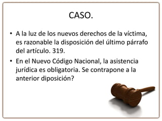 CASO.
• A la luz de los nuevos derechos de la víctima,
es razonable la disposición del último párrafo
del artículo. 319.
• En el Nuevo Código Nacional, la asistencia
jurídica es obligatoria. Se contrapone a la
anterior diposición?
 