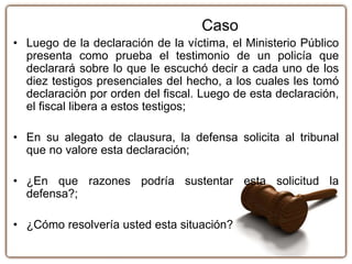 Caso
• Luego de la declaración de la víctima, el Ministerio Público
presenta como prueba el testimonio de un policía que
declarará sobre lo que le escuchó decir a cada uno de los
diez testigos presenciales del hecho, a los cuales les tomó
declaración por orden del fiscal. Luego de esta declaración,
el fiscal libera a estos testigos;
• En su alegato de clausura, la defensa solicita al tribunal
que no valore esta declaración;
• ¿En que razones podría sustentar esta solicitud la
defensa?;
• ¿Cómo resolvería usted esta situación?
 