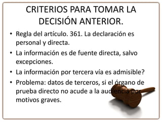 CRITERIOS PARA TOMAR LA
DECISIÓN ANTERIOR.
• Regla del artículo. 361. La declaración es
personal y directa.
• La información es de fuente directa, salvo
excepciones.
• La información por tercera vía es admisible?
• Problema: datos de terceros, si el órgano de
prueba directo no acude a la audiencia por
motivos graves.
 