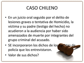 CASO CHILENO
• En un juicio oral seguido por el delito de
lesiones graves o tentativa de Homicidio, la
víctima y su padre (testigo del hecho) no
acudieron a la audiencia por haber sido
amenazados de muerte por integrantes del
grupo criminal del acusado.
• SE incorporaron los dichos de los agentes de
policía que los entrevistaron.
• Valor de sus dichos?
 