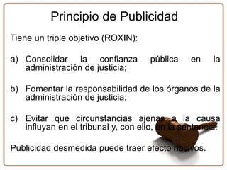 Principio de Publicidad
Tiene un triple objetivo (ROXIN):
a) Consolidar la confianza pública en la
administración de justicia;
b) Fomentar la responsabilidad de los órganos de la
administración de justicia;
c) Evitar que circunstancias ajenas a la causa
influyan en el tribunal y, con ello, en la sentencia.
Publicidad desmedida puede traer efecto nocivos.
 