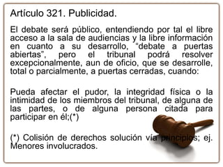 Artículo 321. Publicidad.
El debate será público, entendiendo por tal el libre
acceso a la sala de audiencias y la libre información
en cuanto a su desarrollo, “debate a puertas
abiertas”, pero el tribunal podrá resolver
excepcionalmente, aun de oficio, que se desarrolle,
total o parcialmente, a puertas cerradas, cuando:
Pueda afectar el pudor, la integridad física o la
intimidad de los miembros del tribunal, de alguna de
las partes, o de alguna persona citada para
participar en él;(*)
(*) Colisión de derechos solución vía principios; ej.
Menores involucrados.
 