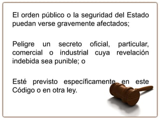 El orden público o la seguridad del Estado
puedan verse gravemente afectados;
Peligre un secreto oficial, particular,
comercial o industrial cuya revelación
indebida sea punible; o
Esté previsto específicamente en este
Código o en otra ley.
 