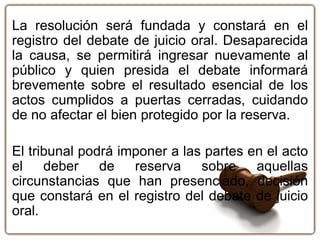 La resolución será fundada y constará en el
registro del debate de juicio oral. Desaparecida
la causa, se permitirá ingresar nuevamente al
público y quien presida el debate informará
brevemente sobre el resultado esencial de los
actos cumplidos a puertas cerradas, cuidando
de no afectar el bien protegido por la reserva.
El tribunal podrá imponer a las partes en el acto
el deber de reserva sobre aquellas
circunstancias que han presenciado, decisión
que constará en el registro del debate de juicio
oral.
 