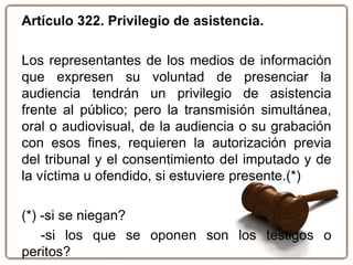 Artículo 322. Privilegio de asistencia.
Los representantes de los medios de información
que expresen su voluntad de presenciar la
audiencia tendrán un privilegio de asistencia
frente al público; pero la transmisión simultánea,
oral o audiovisual, de la audiencia o su grabación
con esos fines, requieren la autorización previa
del tribunal y el consentimiento del imputado y de
la víctima u ofendido, si estuviere presente.(*)
(*) -si se niegan?
-si los que se oponen son los testigos o
peritos?
 