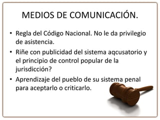 MEDIOS DE COMUNICACIÓN.
• Regla del Código Nacional. No le da privilegio
de asistencia.
• Riñe con publicidad del sistema aqcusatorio y
el principio de control popular de la
jurisdicción?
• Aprendizaje del pueblo de su sistema penal
para aceptarlo o criticarlo.
 