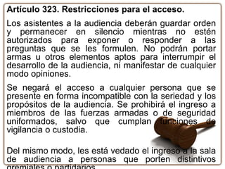 Artículo 323. Restricciones para el acceso.
Los asistentes a la audiencia deberán guardar orden
y permanecer en silencio mientras no estén
autorizados para exponer o responder a las
preguntas que se les formulen. No podrán portar
armas u otros elementos aptos para interrumpir el
desarrollo de la audiencia, ni manifestar de cualquier
modo opiniones.
Se negará el acceso a cualquier persona que se
presente en forma incompatible con la seriedad y los
propósitos de la audiencia. Se prohibirá el ingreso a
miembros de las fuerzas armadas o de seguridad
uniformados, salvo que cumplan funciones de
vigilancia o custodia.
Del mismo modo, les está vedado el ingreso a la sala
de audiencia a personas que porten distintivos
 