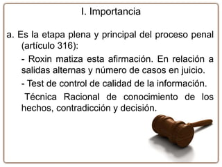 a. Es la etapa plena y principal del proceso penal
(artículo 316):
- Roxin matiza esta afirmación. En relación a
salidas alternas y número de casos en juicio.
- Test de control de calidad de la información.
Técnica Racional de conocimiento de los
hechos, contradicción y decisión.
I. Importancia
 