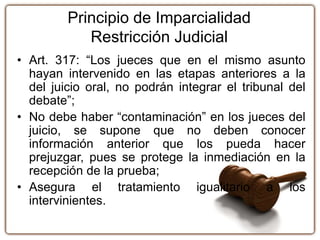 Principio de Imparcialidad
Restricción Judicial
• Art. 317: “Los jueces que en el mismo asunto
hayan intervenido en las etapas anteriores a la
del juicio oral, no podrán integrar el tribunal del
debate”;
• No debe haber “contaminación” en los jueces del
juicio, se supone que no deben conocer
información anterior que los pueda hacer
prejuzgar, pues se protege la inmediación en la
recepción de la prueba;
• Asegura el tratamiento igualitario a los
intervinientes.
 