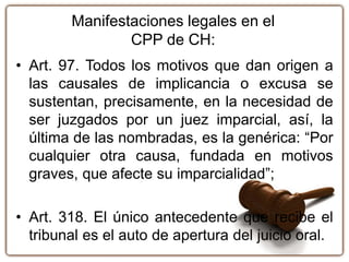 Manifestaciones legales en el
CPP de CH:
• Art. 97. Todos los motivos que dan origen a
las causales de implicancia o excusa se
sustentan, precisamente, en la necesidad de
ser juzgados por un juez imparcial, así, la
última de las nombradas, es la genérica: “Por
cualquier otra causa, fundada en motivos
graves, que afecte su imparcialidad”;
• Art. 318. El único antecedente que recibe el
tribunal es el auto de apertura del juicio oral.
 
