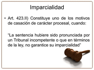Imparcialidad
• Art. 423.II) Constituye uno de los motivos
de casación de carácter procesal, cuando:
“La sentencia hubiere sido pronunciada por
un Tribunal incompetente o que en términos
de la ley, no garantice su imparcialidad”
 