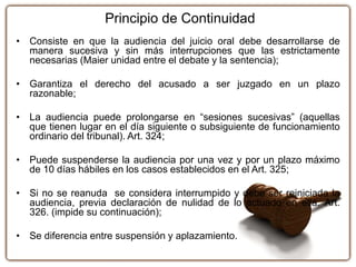 Principio de Continuidad
• Consiste en que la audiencia del juicio oral debe desarrollarse de
manera sucesiva y sin más interrupciones que las estrictamente
necesarias (Maier unidad entre el debate y la sentencia);
• Garantiza el derecho del acusado a ser juzgado en un plazo
razonable;
• La audiencia puede prolongarse en “sesiones sucesivas” (aquellas
que tienen lugar en el día siguiente o subsiguiente de funcionamiento
ordinario del tribunal). Art. 324;
• Puede suspenderse la audiencia por una vez y por un plazo máximo
de 10 días hábiles en los casos establecidos en el Art. 325;
• Si no se reanuda se considera interrumpido y debe ser reiniciada la
audiencia, previa declaración de nulidad de lo actuado en ella. Art.
326. (impide su continuación);
• Se diferencia entre suspensión y aplazamiento.
 