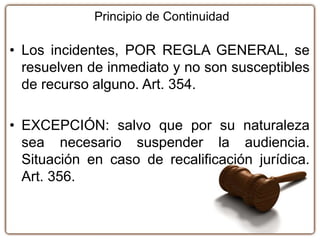 • Los incidentes, POR REGLA GENERAL, se
resuelven de inmediato y no son susceptibles
de recurso alguno. Art. 354.
• EXCEPCIÓN: salvo que por su naturaleza
sea necesario suspender la audiencia.
Situación en caso de recalificación jurídica.
Art. 356.
Principio de Continuidad
 