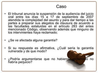 • El tribunal anuncia la suspensión de la audiencia del juicio
oral entre los días 15 a 17 de septiembre de 2007
atendida la complejidad del asunto y para dar tiempo a las
partes a preparar sus alegatos de clausura de acuerdo a
las facultades estatuidas en el artículo 283 del antes
mencionado Código, observando además que ninguno de
los intervinientes haya reclamado;
• ¿Se ve afectada alguna garantía?
• Si su respuesta es afirmativa, ¿Cuál sería la garantía
vulnerada y de que modo?
• ¿Podría argumentarse que no habiendo reclamado no
habría perjuicio?
Caso
 
