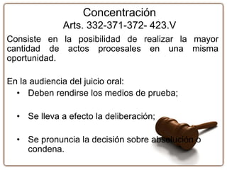 Concentración
Arts. 332-371-372- 423.V
Consiste en la posibilidad de realizar la mayor
cantidad de actos procesales en una misma
oportunidad.
En la audiencia del juicio oral:
• Deben rendirse los medios de prueba;
• Se lleva a efecto la deliberación;
• Se pronuncia la decisión sobre absolución o
condena.
 