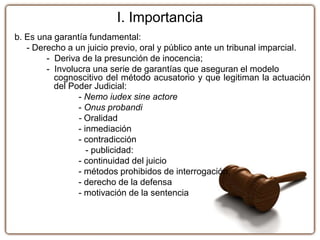 I. Importancia
b. Es una garantía fundamental:
- Derecho a un juicio previo, oral y público ante un tribunal imparcial.
- Deriva de la presunción de inocencia;
- Involucra una serie de garantías que aseguran el modelo
cognoscitivo del método acusatorio y que legitiman la actuación
del Poder Judicial:
- Nemo iudex sine actore
- Onus probandi
- Oralidad
- inmediación
- contradicción
- publicidad:
- continuidad del juicio
- métodos prohibidos de interrogación,
- derecho de la defensa
- motivación de la sentencia
 