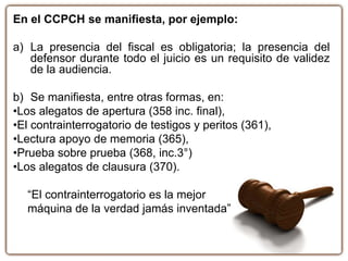 En el CCPCH se manifiesta, por ejemplo:
a) La presencia del fiscal es obligatoria; la presencia del
defensor durante todo el juicio es un requisito de validez
de la audiencia.
b) Se manifiesta, entre otras formas, en:
•Los alegatos de apertura (358 inc. final),
•El contrainterrogatorio de testigos y peritos (361),
•Lectura apoyo de memoria (365),
•Prueba sobre prueba (368, inc.3°)
•Los alegatos de clausura (370).
“El contrainterrogatorio es la mejor
máquina de la verdad jamás inventada”
 