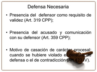 Defensa Necesaria
• Presencia del defensor como requisito de
validez (Art. 319 CPP);
• Presencia del acusado y comunicación
con su defensor (Art. 359 CPP);
• Motivo de casación de carácter procesal:
cuando se hubiere violado el derecho de
defensa o el de contradicción (Art.423 IV).
 