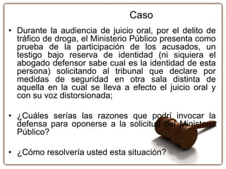 • Durante la audiencia de juicio oral, por el delito de
tráfico de droga, el Ministerio Público presenta como
prueba de la participación de los acusados, un
testigo bajo reserva de identidad (ni siquiera el
abogado defensor sabe cual es la identidad de esta
persona) solicitando al tribunal que declare por
medidas de seguridad en otra sala distinta de
aquella en la cual se lleva a efecto el juicio oral y
con su voz distorsionada;
• ¿Cuáles serías las razones que podrí invocar la
defensa para oponerse a la solicitud del Ministerio
Público?
• ¿Cómo resolvería usted esta situación?
Caso
 