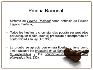 Prueba Racional
• Sistema de Prueba Racional como antítesis de Prueba
Legal o Tarifada;
• Todos los hechos y circunstancias podrán ser probados
por cualquier medio (fuente) producido e incorporado en
conformidad a la ley (Art. 330) ;
• La prueba se aprecia con entera libertad y tiene como
límite racional los principios de la lógica, las máximas de
la experiencia y los conocimientos científicamente
afianzados (Art. 333).
 