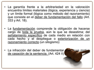• La garantía frente a la arbitrariedad en la valoración
encuentra límites materiales (lógica, experiencia y ciencia)
y un límite formal (lógica como método del razonamiento)
que consiste en el deber de fundamentación del fallo (Art.
333 y Art. 18).
• La fundamentación comprende la obligación de hacerse
cargo de toda la prueba, aún la que se desestima; del
señalamiento específico de cada medio en relación con
cada hecho y el despliegue o exteriorización de un
razonamiento correcto (un silogismo)
• La infracción del deber de fundamentar constituye motivo
de casación de la sentencia. (Art. 424 II)
 