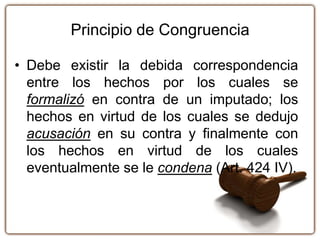 Principio de Congruencia
• Debe existir la debida correspondencia
entre los hechos por los cuales se
formalizó en contra de un imputado; los
hechos en virtud de los cuales se dedujo
acusación en su contra y finalmente con
los hechos en virtud de los cuales
eventualmente se le condena (Art. 424 IV).
 