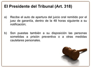 El Presidente del Tribunal (Art. 318)
a) Recibe el auto de apertura del juicio oral remitido por el
juez de garantía, dentro de la 48 horas siguiente a su
notificación;
b) Son puestas también a su disposición las personas
sometidas a prisión preventiva o a otras medidas
cautelares personales.
 