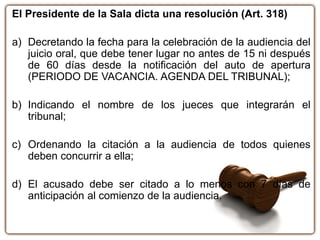 El Presidente de la Sala dicta una resolución (Art. 318)
a) Decretando la fecha para la celebración de la audiencia del
juicio oral, que debe tener lugar no antes de 15 ni después
de 60 días desde la notificación del auto de apertura
(PERIODO DE VACANCIA. AGENDA DEL TRIBUNAL);
b) Indicando el nombre de los jueces que integrarán el
tribunal;
c) Ordenando la citación a la audiencia de todos quienes
deben concurrir a ella;
d) El acusado debe ser citado a lo menos con 7 días de
anticipación al comienzo de la audiencia.
 