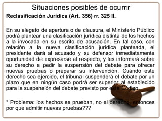 Reclasificación Jurídica (Art. 356) rr. 325 II.
En su alegato de apertura o de clausura, el Ministerio Público
podrá plantear una clasificación jurídica distinta de los hechos
a la invocada en su escrito de acusación. En tal caso, con
relación a la nueva clasificación jurídica planteada, el
presidente dará al acusado y su defensor inmediatamente
oportunidad de expresarse al respecto, y les informará sobre
su derecho a pedir la suspensión del debate para ofrecer
nuevas pruebas o preparar su intervención. Cuando este
derecho sea ejercido, el tribunal suspenderá el debate por un
plazo que en ningún caso podrá ser superior al establecido
para la suspensión del debate previsto por este Código.
* Problema: los hechos se prueban, no el derecho, entonces
por que admitir nuevas pruebas???
Situaciones posibles de ocurrir
 