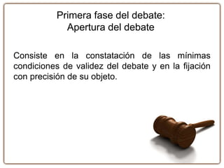 Primera fase del debate:
Apertura del debate
Consiste en la constatación de las mínimas
condiciones de validez del debate y en la fijación
con precisión de su objeto.
 