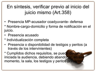 En síntesis, verificar previo al inicio del
juicio mismo (Art.358)
• Presencia MP-acusador coadyuvante- defensa
* Nombre-cargo-domicilio y forma de notificación en el
juicio.
• Presencia acusado
* Individualización completa
• Presencia o disponibilidad de testigos y peritos (a
través de los intervinientes)
* Cumplidos dichos requisitos, se puede declarar
iniciada la audiencia, debiendo abandonar, en ese
momento, la sala, los testigos y peritos presentes.
 