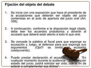 Fijación del objeto del debate
1. Se inicia con una exposición que hace el presidente de
la acusaciones que deberán ser objeto del juicio
contenidas en el auto de apertura del juicio oral (Art.
358);
2. A continuación, conforme a la disposición legal citada,
debe leer los acuerdos probatorios y advertir al
acusado que deberá estar atento a todo lo que oirá;
3. Se concede la palabra al fiscal para que exponga su
acusación y, luego, al defensor para que exponga sus
argumentos (Ojo!!! se omitió al acusador
coadyuvante);
4. Puede prestar declaración el acusado. (Art359). “En
cualquier momento durante la audiencia” “ En cualquier
estado del juicio, podrá solicitar ser oído, con el fin de
aclarar o complementar sus dichos”.
 