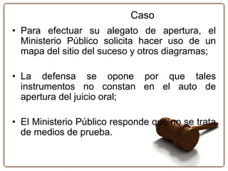 • Para efectuar su alegato de apertura, el
Ministerio Público solicita hacer uso de un
mapa del sitio del suceso y otros diagramas;
• La defensa se opone por que tales
instrumentos no constan en el auto de
apertura del juicio oral;
• El Ministerio Público responde que no se trata
de medios de prueba.
Caso
 