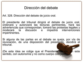 Dirección del debate
Art. 328. Dirección del debate de juicio oral.
El presidente del tribunal dirigirá el debate de juicio oral,
ordenará y autorizará las lecturas pertinentes, hará las
advertencias que correspondan, tomará las protestas legales y
moderará la discusión e impedirá intervenciones
impertinentes.
Si alguna de las partes en el debate se queja, por vía de
revocación, de una disposición del presidente, decidirá el
tribunal.
(De esta idea se colige que el Presidente decide, en este
sentido, con autonomía y no como cuerpo colegiado)
 