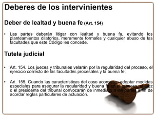 Deberes de los intervinientes
Deber de lealtad y buena fe (Art. 154)
• Las partes deberán litigar con lealtad y buena fe, evitando los
planteamientos dilatorios, meramente formales y cualquier abuso de las
facultades que este Código les concede.
Tutela judicial
• Art. 154. Los jueces y tribunales velarán por la regularidad del proceso, el
ejercicio correcto de las facultades procesales y la buena fe;
• Art. 155. Cuando las características del caso aconsejen adoptar medidas
especiales para asegurar la regularidad y buena fe en el proceso, el juez
o el presidente del tribunal convocarán de inmediato a las partes a fin de
acordar reglas particulares de actuación.
 