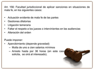 Art. 156: Facultad jurisdiccional de aplicar sanciones en situaciones de
mala fe, en los siguientes casos:
• Actuación evidente de mala fe de las partes
• Gestiones dilatorias
• Litigación temeraria
• Faltar el respeto a los jueces o intervinientes en las audiencias
• Alteración del orden
Puede imponer:
• Apercibimiento (depende gravedad)
– Multa de uno a cien salarios mínimos
– Arresto hasta por 36 horas (en este caso, si el interesado lo
solicita, se oirá al interesado).
 