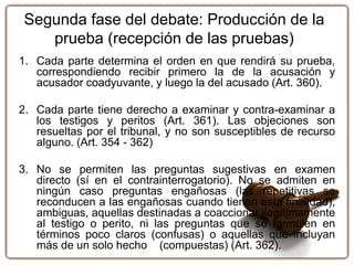 Segunda fase del debate: Producción de la
prueba (recepción de las pruebas)
1. Cada parte determina el orden en que rendirá su prueba,
correspondiendo recibir primero la de la acusación y
acusador coadyuvante, y luego la del acusado (Art. 360).
2. Cada parte tiene derecho a examinar y contra-examinar a
los testigos y peritos (Art. 361). Las objeciones son
resueltas por el tribunal, y no son susceptibles de recurso
alguno. (Art. 354 - 362)
3. No se permiten las preguntas sugestivas en examen
directo (sí en el contrainterrogatorio). No se admiten en
ningún caso preguntas engañosas (las repetitivas se
reconducen a las engañosas cuando tienen esta finalidad),
ambiguas, aquellas destinadas a coaccionar ilegítimamente
al testigo o perito, ni las preguntas que se formulen en
términos poco claros (confusas) o aquellas que incluyan
más de un solo hecho (compuestas) (Art. 362).
 